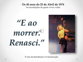 “E ao
morrer.
Renasci.”
d.r.
Os 40 anos do 25 de Abril de 1974
As recordações de quem viveu a data
2º ano de Jornalismo e Comunicação
 