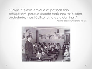 • “Havia interesse em que as pessoas não
estudassem, porque quanto mais inculta for uma
sociedade, mais fácil se torna de a dominar.”
Adelina Roque, funcionária na ESE
d.r.
 