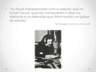 • “Eu fiquei impressionado com a adesão que no
fundo houve, quando começaram a dizer na
telefonia e na televisão que tinha havido um golpe
de estado.”
Hermenegildo Correia, docente na ESE
d.r.
 