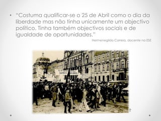 • “Costuma qualificar-se o 25 de Abril como o dia da
liberdade mas não tinha unicamente um objectivo
político. Tinha também objectivos sociais e de
igualdade de oportunidades.”
Hermenegildo Correia, docente na ESE
d.r.
 