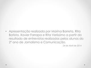 • Apresentação realizada por Marina Barreta, Rita
Batista, Xavier Farrapa e Rita Veríssimo a partir do
resultado de entrevistas realizadas pelos alunos do
2º ano de Jornalismo e Comunicação.
24 de Abril de 2014
 