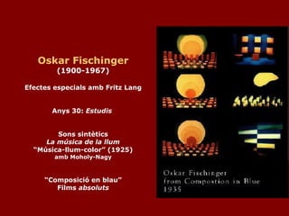 Oskar Fischinger (1900-1967) Efectes especials amb Fritz Lang Anys 30:  Estudis   Sons sintètics La música de la llum “Música-llum-color” (1925) amb Moholy-Nagy “Composició en blau” Films  absoluts 