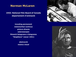 Norman McLaren 1943: National Film Board of Canada departament d'animació traveling permanent metamorfosi continua pintura directa estereoscopia filmació fotograma a fotograma “ Neighbors" (oscar 1951) abstracció música visual 