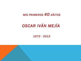 MIS PRIMEROS 40 AÑITOS
OSCAR IVÁN MEJÍA
1972 - 2012
 