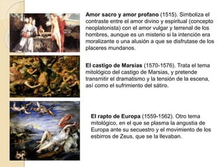 Amor sacro y amor profano (1515). Simboliza el
contraste entre el amor divino y espiritual (concepto
neoplatonista) con el amor vulgar y terrenal de los
hombres, aunque es un misterio si la intención era
moralizante o una alusión a que se disfrutase de los
placeres mundanos.
El castigo de Marsias (1570-1576). Trata el tema
mitológico del castigo de Marsias, y pretende
transmitir el dramatismo y la tensión de la escena,
así como el sufrimiento del sátiro.
El rapto de Europa (1559-1562). Otro tema
mitológico, en el que se plasma la angustia de
Europa ante su secuestro y el movimiento de los
esbirros de Zeus, que se la llevaban.
 