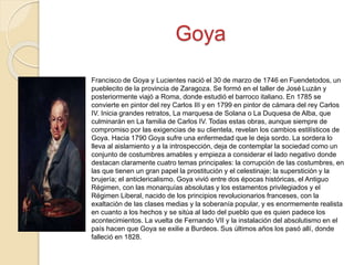 Goya
Francisco de Goya y Lucientes nació el 30 de marzo de 1746 en Fuendetodos, un
pueblecito de la provincia de Zaragoza. Se formó en el taller de José Luzán y
posteriormente viajó a Roma, donde estudió el barroco italiano. En 1785 se
convierte en pintor del rey Carlos III y en 1799 en pintor de cámara del rey Carlos
IV. Inicia grandes retratos, La marquesa de Solana o La Duquesa de Alba, que
culminarán en La familia de Carlos IV. Todas estas obras, aunque siempre de
compromiso por las exigencias de su clientela, revelan los cambios estilísticos de
Goya. Hacia 1790 Goya sufre una enfermedad que le deja sordo. La sordera lo
lleva al aislamiento y a la introspección, deja de contemplar la sociedad como un
conjunto de costumbres amables y empieza a considerar el lado negativo donde
destacan claramente cuatro temas principales: la corrupción de las costumbres, en
las que tienen un gran papel la prostitución y el celestinaje; la superstición y la
brujería; el anticlericalismo. Goya vivió entre dos épocas históricas, el Antiguo
Régimen, con las monarquías absolutas y los estamentos privilegiados y el
Régimen Liberal, nacido de los principios revolucionarios franceses, con la
exaltación de las clases medias y la soberanía popular, y es enormemente realista
en cuanto a los hechos y se sitúa al lado del pueblo que es quien padece los
acontecimientos. La vuelta de Fernando VII y la instalación del absolutismo en el
país hacen que Goya se exilie a Burdeos. Sus últimos años los pasó allí, donde
falleció en 1828.
 