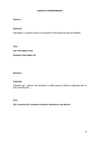 10
ΑΣΚΗΣΕΙΣ ΓΙΑ ΠΡΟΧΩΡΗΜΕΝΟΥΣ
Άσκηση Ι.
Εκφώνηση
interrogatus: η χρονική μετοχή να μετατραπεί σε δευτερεύουσα χρονική πρόταση.
Λύση
cum interrogatus esset
postquam interrogatus est
Άσκηση ΙΙ.
Εκφώνηση
numquam ego … Marium: Να μετατραπεί ο ευθύς λόγος σε πλάγιο με εξάρτηση από το:
Q.M. Scaevola dicit…
Λύση
Q.M. Scaevola dicit numquam se hostem iudicaturum esse Marium.
 