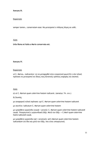 11
Άσκηση ΙΙΙ.
Εκφώνηση
semper tamen… conservatam esse: Να μετατραπεί ο πλάγιος λόγος σε ευθύ.
Λύση
Urbs Roma et Italia a Mario conservata est.
Άσκηση IV.
Εκφώνηση
ut C. Marius… iudicaretur: α) να μεταφερθεί στην ενεργητική φωνή β) η νέα τελική
πρόταση να μετατραπεί σε όλους τους δυνατούς τρόπους εκφοράς του σκοπού.
Λύση
α) ut C. Marium quam celerrime hostem iudicaret. (senatus: Υπ. ενν.)
β) Σκοπός:
με αναφορική τελική πρόταση: qui C. Marium quam celerrime hostem iudicaret
με σουπίνο: iudicatum C. Marium quam celerrime hostem
με εμπρόθετο γερούνδιο (causā + γενική): C. Marium quam celerrime hostem iudicandi
causā. Υποχρεωτική η γερουνδιακή έλξη. Μετά την έλξη → C.Marii quam celerrime
hostis iudicandi causā.
με εμπρόθετο γερούνδιο (ad + αιτιατική): ad C.Marium quam celerrime hostem
iudicandum (το ίδιο και μετά την έλξη, που είναι υποχρεωτική.
 