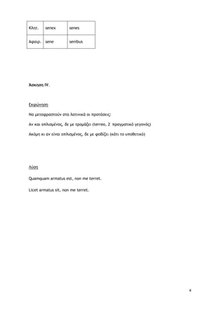 4
Κλητ. senex senes
Αφαιρ. sene senibus
Άσκηση ΙV.
Εκφώνηση
Να μεταφραστούν στα λατινικά οι προτάσεις:
Aν και οπλισμένος, δε με τρομάζει (terreo, 2·
πραγματικό γεγονός)
Ακόμη κι αν είναι οπλισμένος, δε με φοβίζει (κάτι το υποθετικό)
Λύση
Quamquam armatus est, non me terret.
Licet armatus sit, non me terret.
 