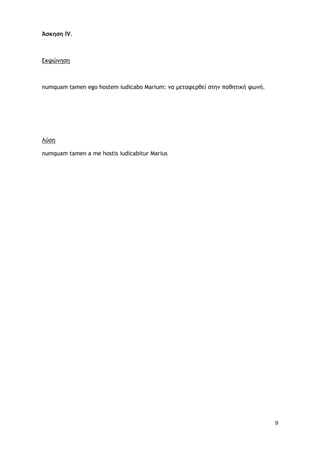 9
Άσκηση IV.
Εκφώνηση
numquam tamen ego hostem iudicabo Marium: να μεταφερθεί στην παθητική φωνή.
Λύση
numquam tamen a me hostis iudicabitur Marius
 