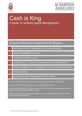 T: 01234 954191 E: info@msimpsonassociates.com
Cash is King
A guide on working capital Management.
Download
INTRODUCTION TO WORKING CAPITAL MANAGEMENT.1
WHAT IS WORKING CAPITAL?2
WORKING CAPITAL CYCLE.3
ESSENTIALS OF GOOD WORKING CAPITAL MANAGEMENT.4
REQUIREMENTS OF THE BOARD & THE SENIOR MANAGEMENT.
TEAM
5
CONCLUSIONS.6
EXPLANATIONS “DISCONNECT P&L & CASH”.7
Exclusive Business Insight from M.Simpson.
You can lose money over a long period of time but you only run out of cash ONCE.
Understand the disconnect between your accounting profit and cash.
Accounting policies IMPACT on the disconnect, they can flatter your operational performance
yet often hide a serious deterioration in cash.
M Simpson Associates will review the DETAIL of your Business and advise on best practice
Working Capital Management.
 