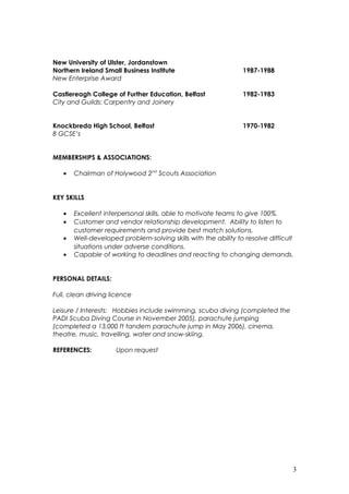 New University of Ulster, Jordanstown
Northern Ireland Small Business Institute 1987-1988
New Enterprise Award
Castlereagh College of Further Education, Belfast 1982-1983
City and Guilds: Carpentry and Joinery
Knockbreda High School, Belfast 1970-1982
8 GCSE’s
MEMBERSHIPS & ASSOCIATIONS:
• Chairman of Holywood 2nd
Scouts Association
KEY SKILLS
• Excellent interpersonal skills, able to motivate teams to give 100%.
• Customer and vendor relationship development. Ability to listen to
customer requirements and provide best match solutions.
• Well-developed problem-solving skills with the ability to resolve difficult
situations under adverse conditions.
• Capable of working to deadlines and reacting to changing demands.
PERSONAL DETAILS:
Full, clean driving licence
Leisure / Interests: Hobbies include swimming, scuba diving (completed the
PADI Scuba Diving Course in November 2005), parachute jumping
(completed a 13,000 ft tandem parachute jump in May 2006), cinema,
theatre, music, travelling, water and snow-skiing.
REFERENCES: Upon request
3
 
