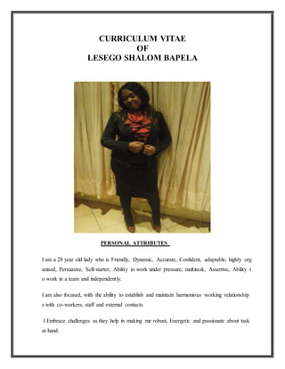 CURRICULUM VITAE
OF
LESEGO SHALOM BAPELA
PERSONAL ATTRIBUTES
I am a 28 year old lady who is Friendly, Dynamic, Accurate, Confident, adaptable, highly org
anised, Persuasive, Self-starter, Ability to work under pressure, multitask, Assertive, Ability t
o work in a team and independently.
I am also focused, with the ability to establish and maintain harmonious working relationship
s with co-workers, staff and external contacts.
I Embrace challenges as they help in making me robust, Energetic and passionate about task
at hand.
 