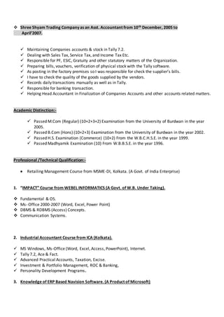  Shree Shyam Trading Company as an Asst. Accountant from 10th December, 2005 to
April’2007.
 Maintaining Companies accounts & stock in Tally 7.2.
 Dealing with Sales Tax, Service Tax, and Income Tax Etc.
 Responsible for PF, ESIC, Gratuity and other statutory matters of the Organization.
 Preparing bills, vouchers, verification of physical stock with the Tally software.
 As posting in the factory premises so I was responsible for check the supplier’s bills.
 I have to check the quality of the goods supplied by the vendors.
 Records daily transactions manually as well as in Tally.
 Responsible for banking transaction.
 Helping Head Accountant in Finalization of Companies Accounts and other accounts related matters.
Academic Distinction:-
 Passed M.Com (Regular) (10+2+3+2) Examination from the University of Burdwan in the year
2005.
 Passed B.Com (Hons) (10+2+3) Examination from the University of Burdwan in the year 2002.
 Passed H.S. Examination (Commerce) (10+2) From the W.B.C.H.S.E. in the year 1999.
 Passed Madhyamik Examination (10) From W.B.B.S.E. in the year 1996.
Professional /Technical Qualification:-
 Retailing Management Course from MSME-DI, Kolkata. (A Govt. of India Enterprise)
1. “IMPACT” Course from WEBEL INFORMATICS (A Govt. of W.B. Under Taking).
 Fundamental & OS.
 Ms- Office 2000-2007 (Word, Excel, Power Point)
 DBMS & RDBMS (Access) Concepts.
 Communication Systems.
2. Industrial Accountant Course from ICA (Kolkata).
 MS Windows, Ms-Office (Word, Excel, Access, PowerPoint), Internet.
 Tally 7.2, Ace & Fact.
 Advanced Practical Accounts, Taxation, Excise.
 Investment & Portfolio Management, ROC & Banking,
 Personality Development Programs.
3. Knowledge of ERP Based Navision Software. (A Product of Microsoft)
 