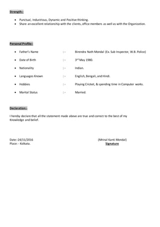 Strength:-
 Punctual, Industrious, Dynamic and Positive thinking.
 Share an excellent relationship with the clients, office members as well as with the Organization.
Personal Profile:-
 Father’s Name : - Birendra Nath Mondal (Ex. Sub Inspector, W.B. Police)
 Date of Birth : - 3rd May 1980.
 Nationality : - Indian.
 Languages Known : - English, Bengali, and Hindi.
 Hobbies : - Playing Cricket, & spending time in Computer works.
 Marital Status : - Married.
Declaration:-
I hereby declare that all the statement made above are true and correct to the best of my
Knowledge and belief.
Date:-24/11/2016 (Mrinal Kanti Mondal)
Place: - Kolkata. Signature
 