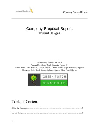 Company ProposalReport
1
Company Proposal Report:
Howard Designs
Report Date: October 09, 2016
Produced by: Green Torch Strategies (group #3)
Marion Smith, Erica Hawkins, Carlos Arreola, Thomas Hanns, Aliya Tursunova, Spencer
Thompson, Kelly Ford, Rawan Shaheen, Andrew Silag, Abel Shiboyan
Table of Content
About the Company……………………………………………………….....…...…….……3
Layout Design………………………………………….……………….…....….…………...4
 