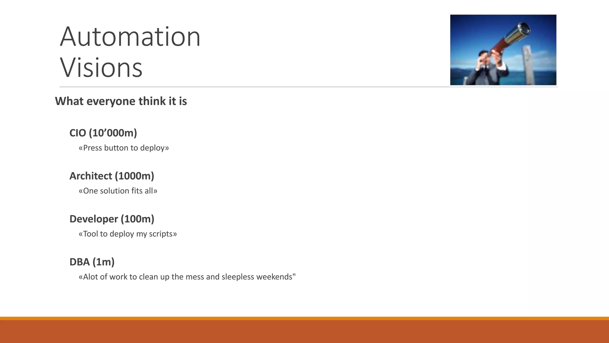 Automation
Visions
What everyone think it is
CIO (10’000m)
«Press button to deploy»
Architect (1000m)
«One solution fits all»
Developer (100m)
«Tool to deploy my scripts»
DBA (1m)
«Alot of work to clean up the mess and sleepless weekends"
 