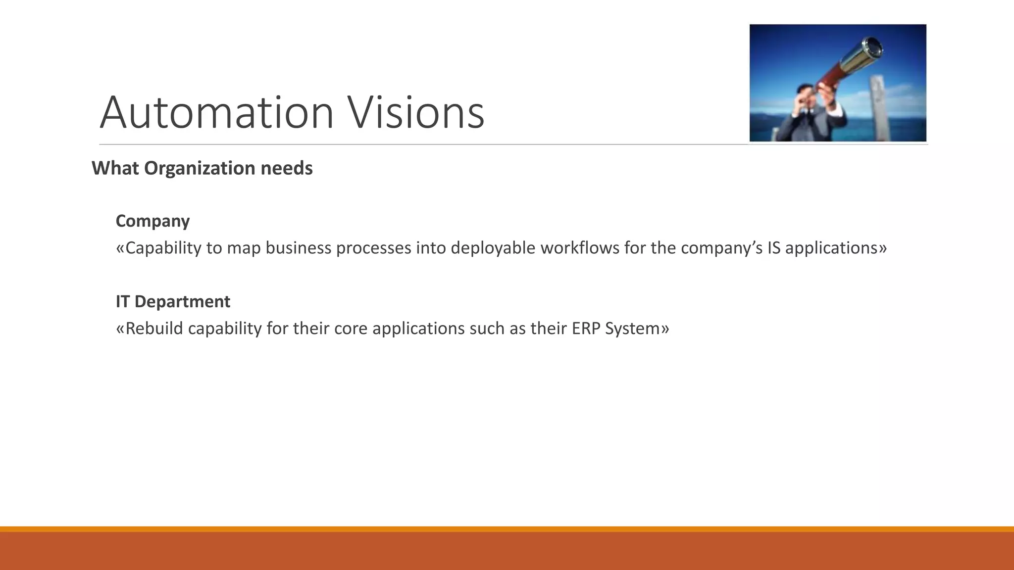 Automation Visions
What Organization needs
Company
«Capability to map business processes into deployable workflows for the company’s IS applications»
IT Department
«Rebuild capability for their core applications such as their ERP System»
 
