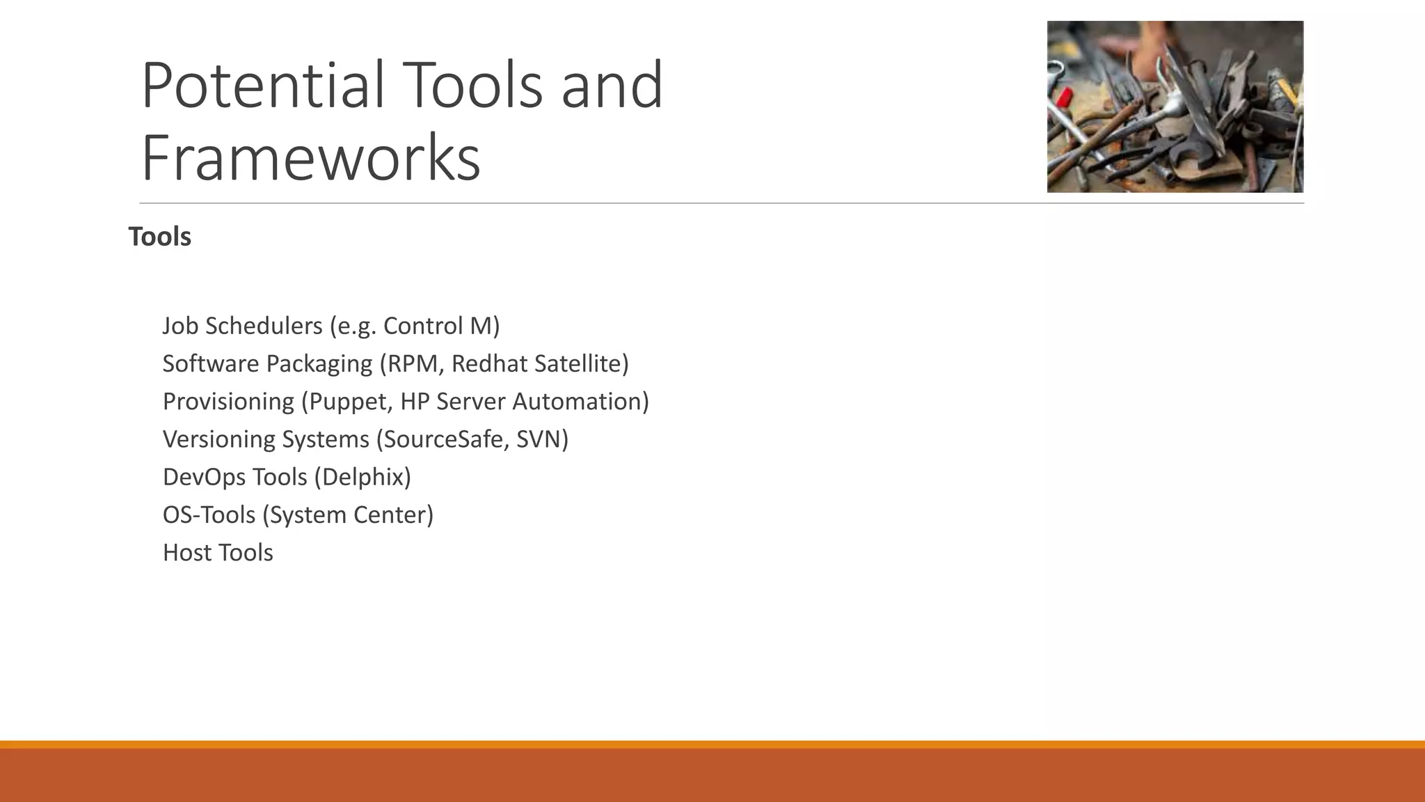 Potential Tools and
Frameworks
Tools
Job Schedulers (e.g. Control M)
Software Packaging (RPM, Redhat Satellite)
Provisioning (Puppet, HP Server Automation)
Versioning Systems (SourceSafe, SVN)
DevOps Tools (Delphix)
OS-Tools (System Center)
Host Tools
 