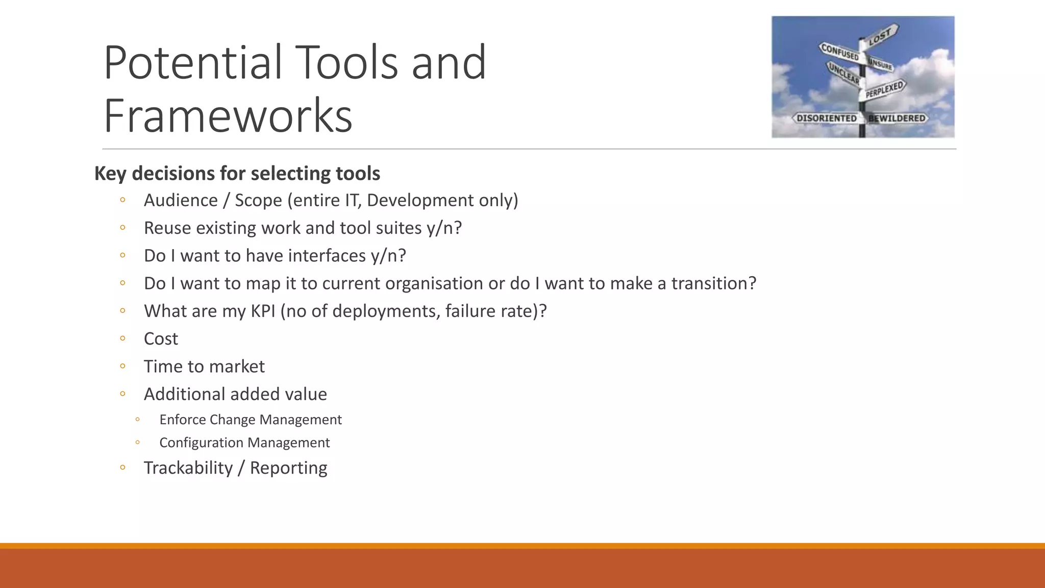 Potential Tools and
Frameworks
Key decisions for selecting tools
◦ Audience / Scope (entire IT, Development only)
◦ Reuse existing work and tool suites y/n?
◦ Do I want to have interfaces y/n?
◦ Do I want to map it to current organisation or do I want to make a transition?
◦ What are my KPI (no of deployments, failure rate)?
◦ Cost
◦ Time to market
◦ Additional added value
◦ Enforce Change Management
◦ Configuration Management
◦ Trackability / Reporting
 