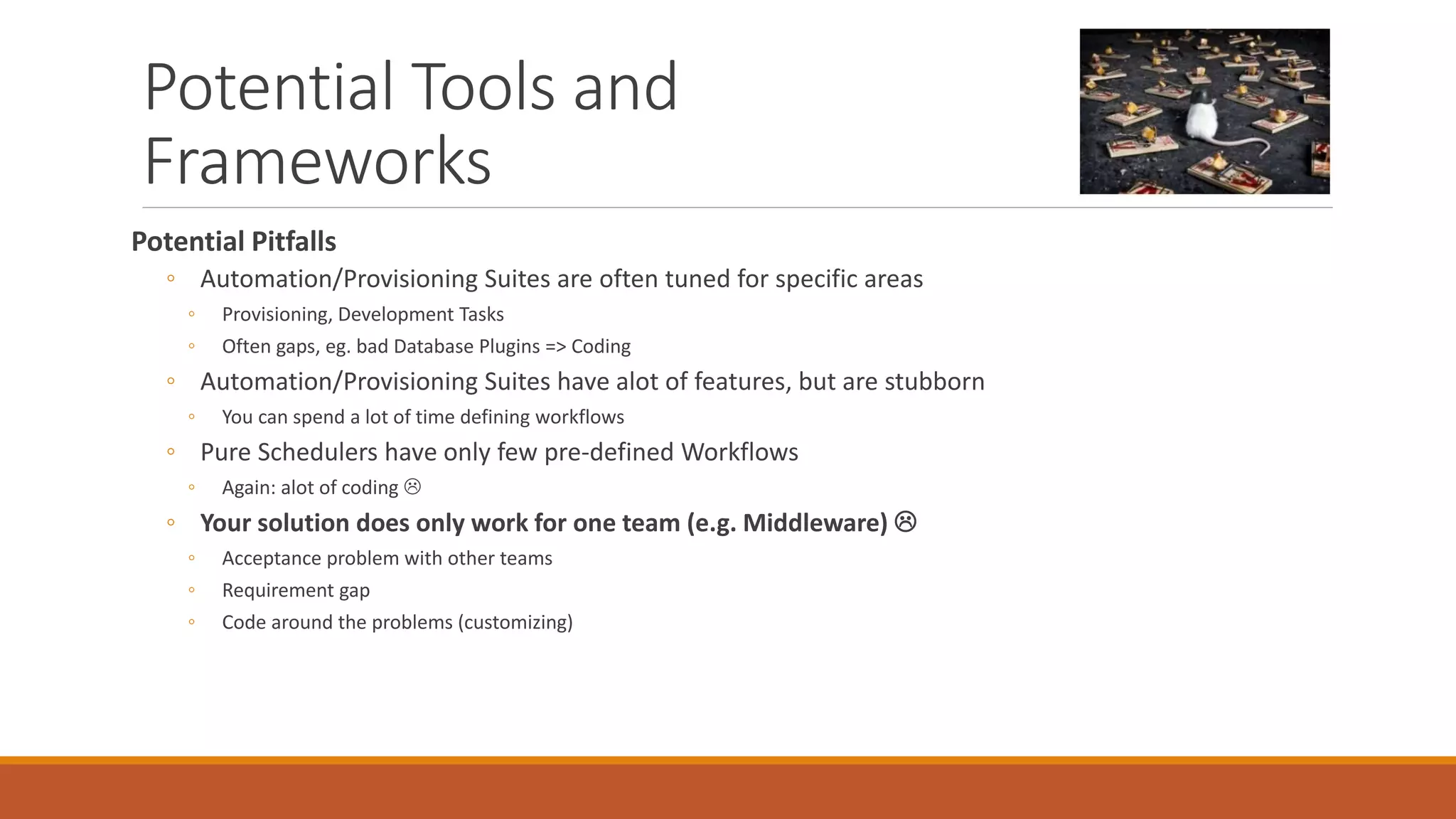 Potential Tools and
Frameworks
Potential Pitfalls
◦ Automation/Provisioning Suites are often tuned for specific areas
◦ Provisioning, Development Tasks
◦ Often gaps, eg. bad Database Plugins => Coding
◦ Automation/Provisioning Suites have alot of features, but are stubborn
◦ You can spend a lot of time defining workflows
◦ Pure Schedulers have only few pre-defined Workflows
◦ Again: alot of coding 
◦ Your solution does only work for one team (e.g. Middleware) 
◦ Acceptance problem with other teams
◦ Requirement gap
◦ Code around the problems (customizing)
 