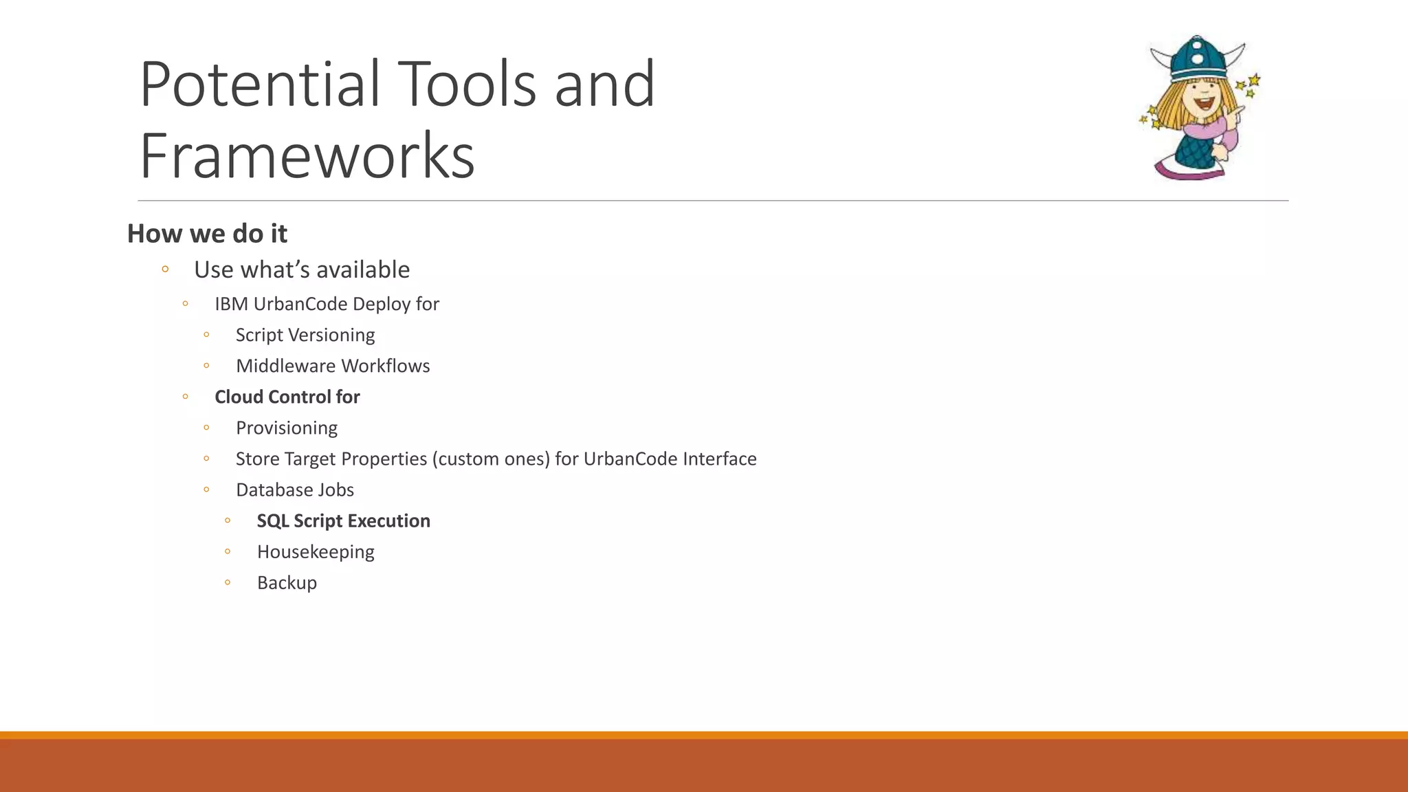 Potential Tools and
Frameworks
How we do it
◦ Use what’s available
◦ IBM UrbanCode Deploy for
◦ Script Versioning
◦ Middleware Workflows
◦ Cloud Control for
◦ Provisioning
◦ Store Target Properties (custom ones) for UrbanCode Interface
◦ Database Jobs
◦ SQL Script Execution
◦ Housekeeping
◦ Backup
 