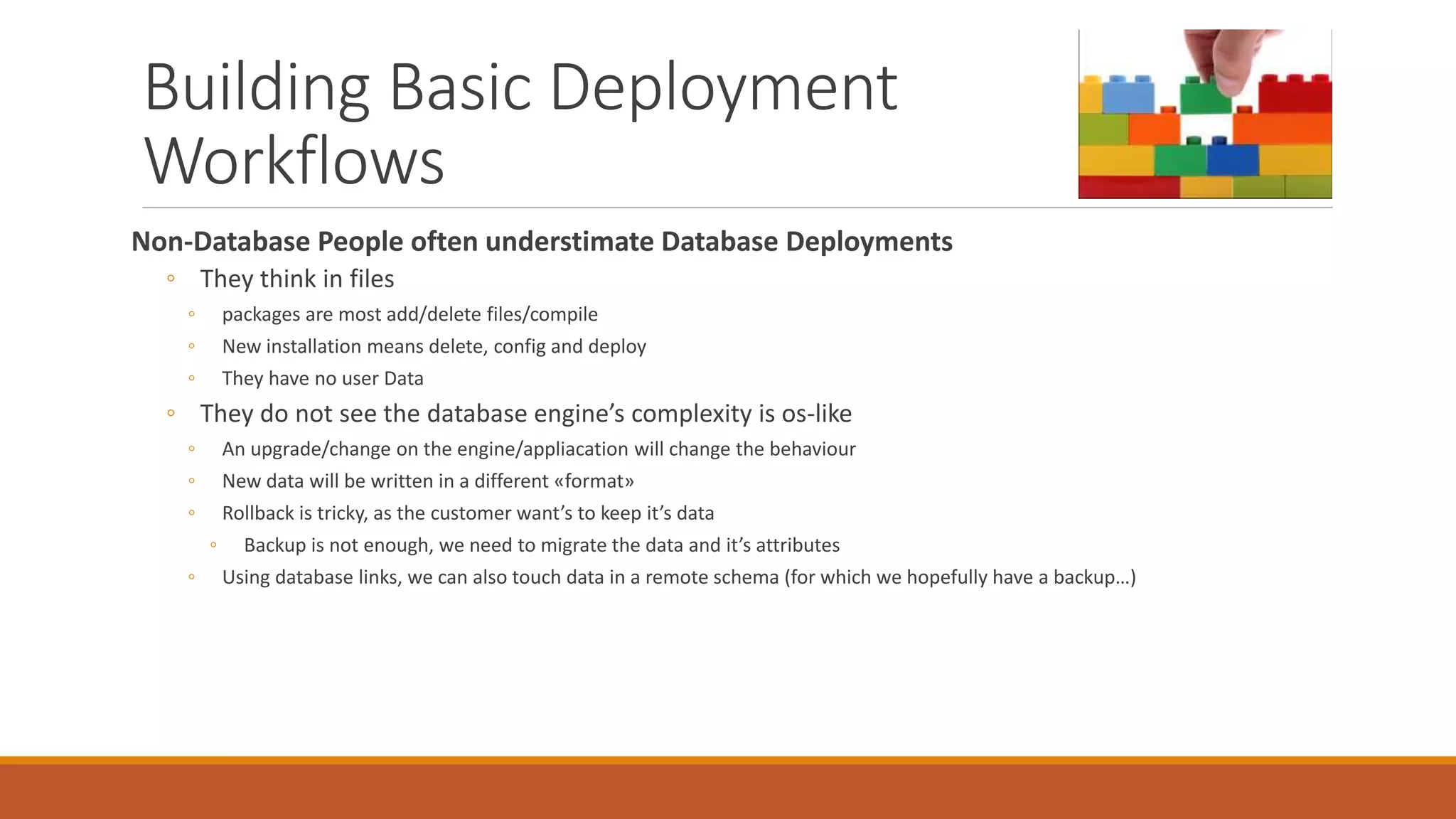 Building Basic Deployment
Workflows
Non-Database People often understimate Database Deployments
◦ They think in files
◦ packages are most add/delete files/compile
◦ New installation means delete, config and deploy
◦ They have no user Data
◦ They do not see the database engine’s complexity is os-like
◦ An upgrade/change on the engine/appliacation will change the behaviour
◦ New data will be written in a different «format»
◦ Rollback is tricky, as the customer want’s to keep it’s data
◦ Backup is not enough, we need to migrate the data and it’s attributes
◦ Using database links, we can also touch data in a remote schema (for which we hopefully have a backup…)
 