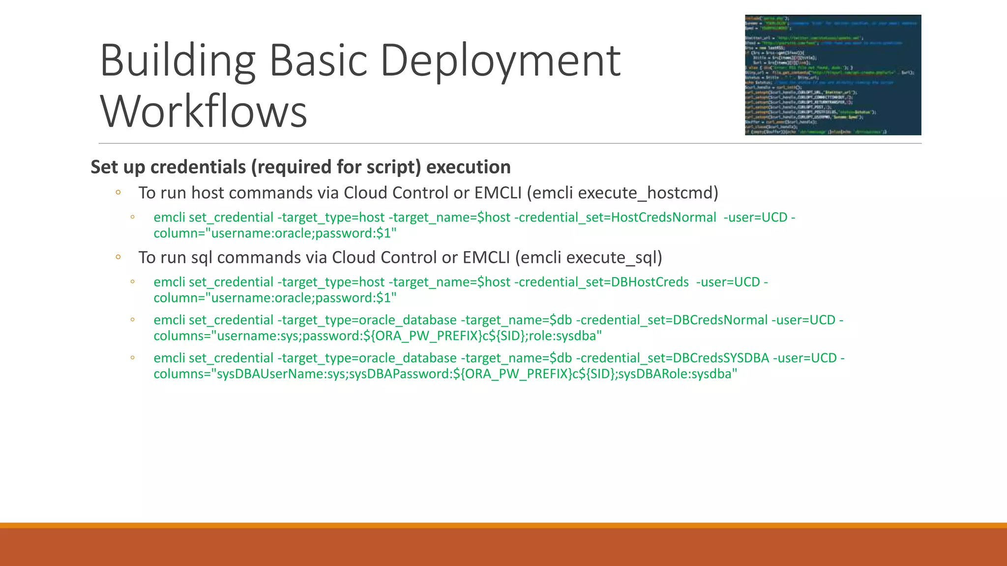 Building Basic Deployment
Workflows
Set up credentials (required for script) execution
◦ To run host commands via Cloud Control or EMCLI (emcli execute_hostcmd)
◦ emcli set_credential -target_type=host -target_name=$host -credential_set=HostCredsNormal -user=UCD -
column="username:oracle;password:$1"
◦ To run sql commands via Cloud Control or EMCLI (emcli execute_sql)
◦ emcli set_credential -target_type=host -target_name=$host -credential_set=DBHostCreds -user=UCD -
column="username:oracle;password:$1"
◦ emcli set_credential -target_type=oracle_database -target_name=$db -credential_set=DBCredsNormal -user=UCD -
columns="username:sys;password:${ORA_PW_PREFIX}c${SID};role:sysdba"
◦ emcli set_credential -target_type=oracle_database -target_name=$db -credential_set=DBCredsSYSDBA -user=UCD -
columns="sysDBAUserName:sys;sysDBAPassword:${ORA_PW_PREFIX}c${SID};sysDBARole:sysdba"
 