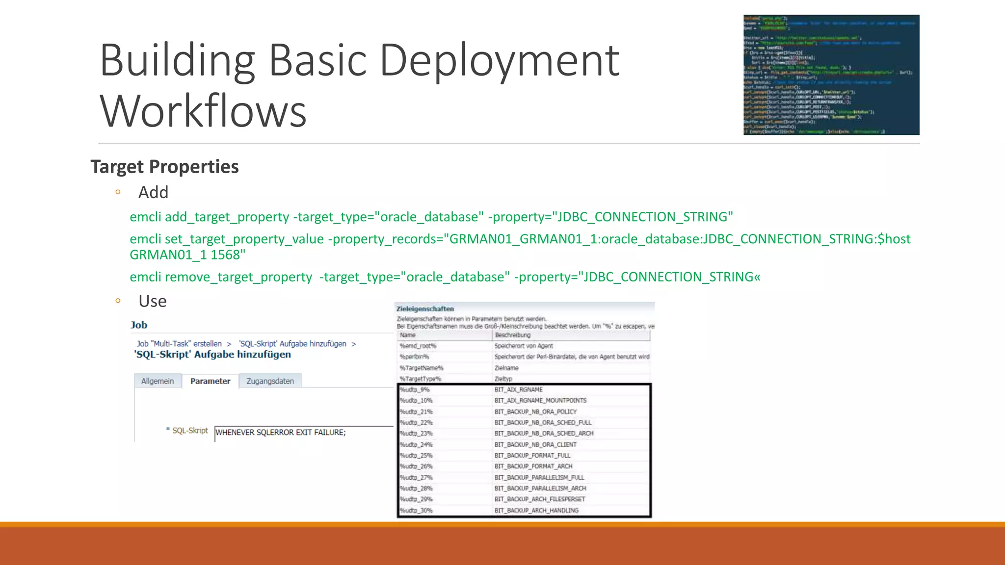 Building Basic Deployment
Workflows
Target Properties
◦ Add
emcli add_target_property -target_type="oracle_database" -property="JDBC_CONNECTION_STRING"
emcli set_target_property_value -property_records="GRMAN01_GRMAN01_1:oracle_database:JDBC_CONNECTION_STRING:$host
GRMAN01_1 1568"
emcli remove_target_property -target_type="oracle_database" -property="JDBC_CONNECTION_STRING«
◦ Use
 