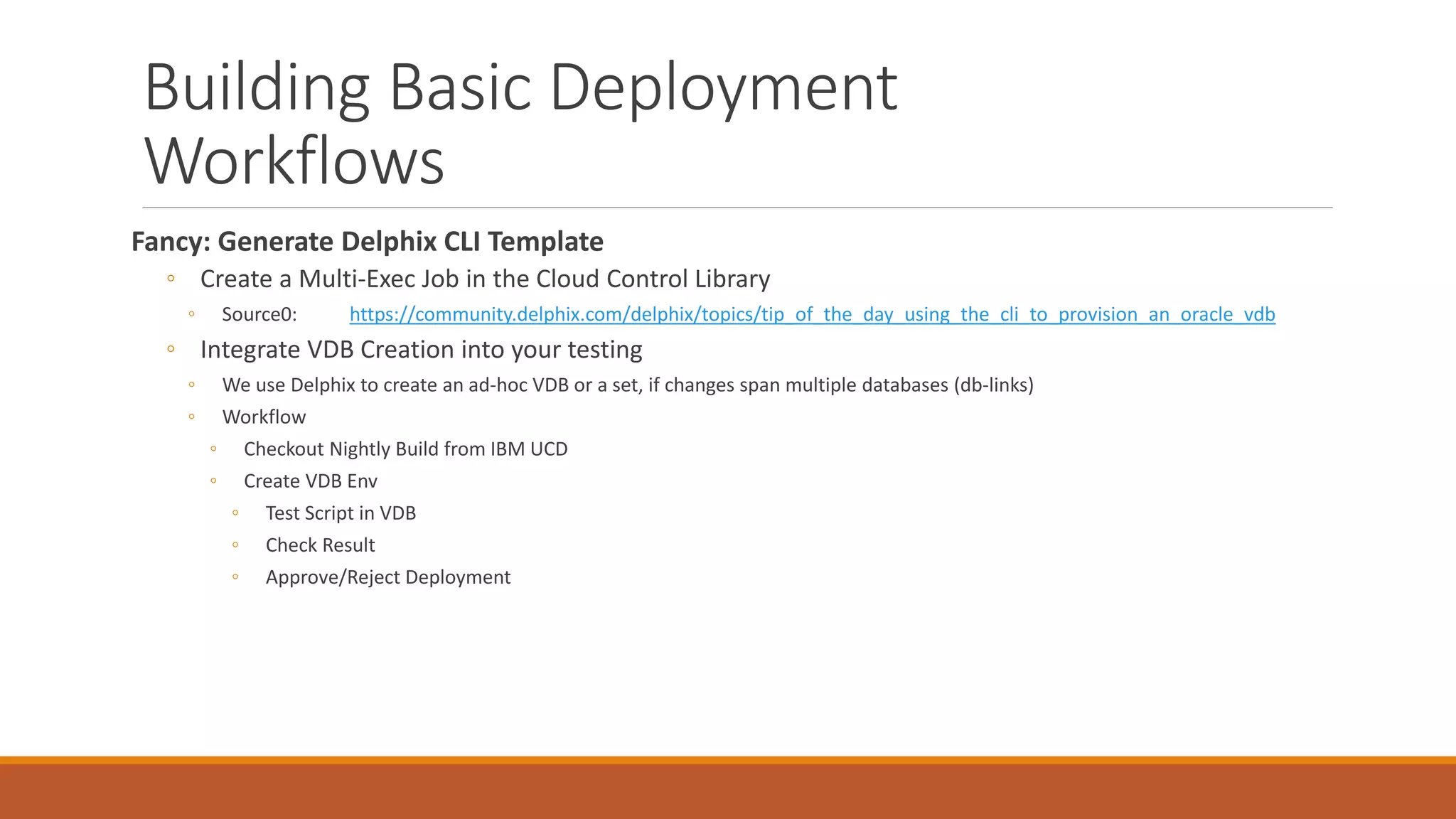 Building Basic Deployment
Workflows
Fancy: Generate Delphix CLI Template
◦ Create a Multi-Exec Job in the Cloud Control Library
◦ Source0: https://community.delphix.com/delphix/topics/tip_of_the_day_using_the_cli_to_provision_an_oracle_vdb
◦ Integrate VDB Creation into your testing
◦ We use Delphix to create an ad-hoc VDB or a set, if changes span multiple databases (db-links)
◦ Workflow
◦ Checkout Nightly Build from IBM UCD
◦ Create VDB Env
◦ Test Script in VDB
◦ Check Result
◦ Approve/Reject Deployment
 