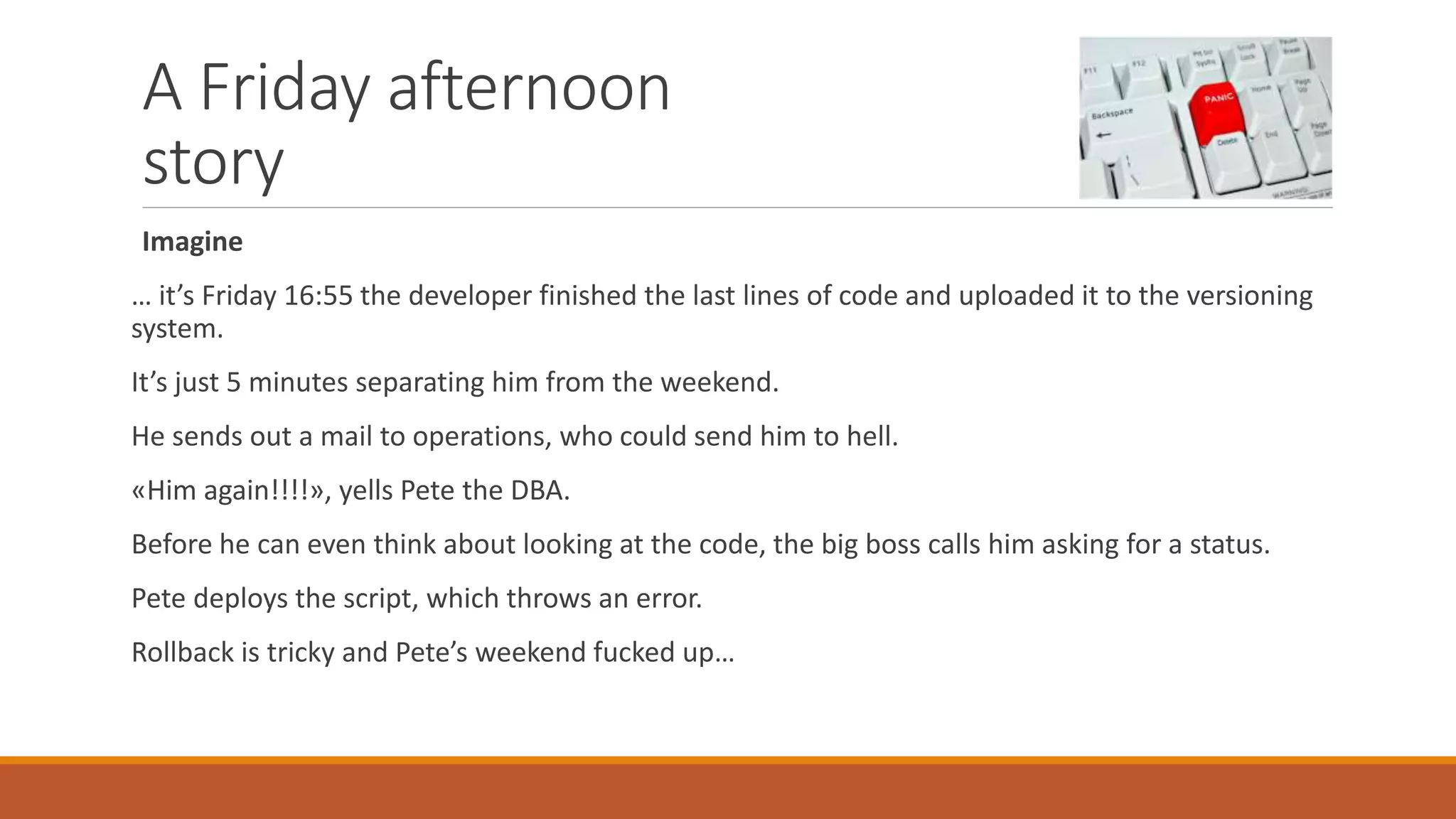A Friday afternoon
story
Imagine
… it’s Friday 16:55 the developer finished the last lines of code and uploaded it to the versioning
system.
It’s just 5 minutes separating him from the weekend.
He sends out a mail to operations, who could send him to hell.
«Him again!!!!», yells Pete the DBA.
Before he can even think about looking at the code, the big boss calls him asking for a status.
Pete deploys the script, which throws an error.
Rollback is tricky and Pete’s weekend fucked up…
 