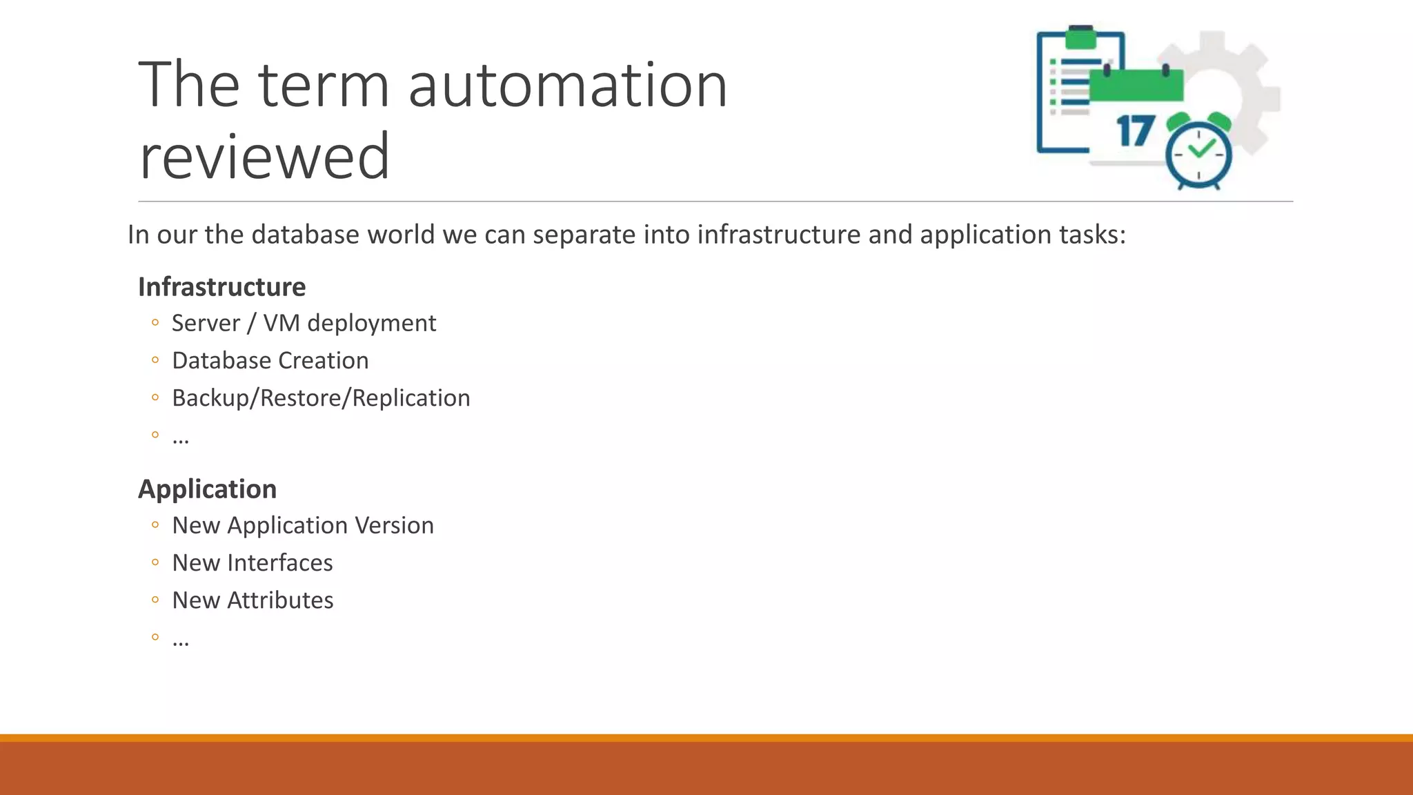 The term automation
reviewed
In our the database world we can separate into infrastructure and application tasks:
Infrastructure
◦ Server / VM deployment
◦ Database Creation
◦ Backup/Restore/Replication
◦ …
Application
◦ New Application Version
◦ New Interfaces
◦ New Attributes
◦ …
 