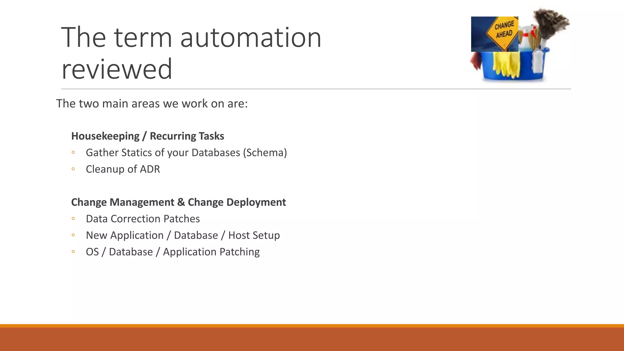 The term automation
reviewed
The two main areas we work on are:
Housekeeping / Recurring Tasks
◦ Gather Statics of your Databases (Schema)
◦ Cleanup of ADR
Change Management & Change Deployment
◦ Data Correction Patches
◦ New Application / Database / Host Setup
◦ OS / Database / Application Patching
 