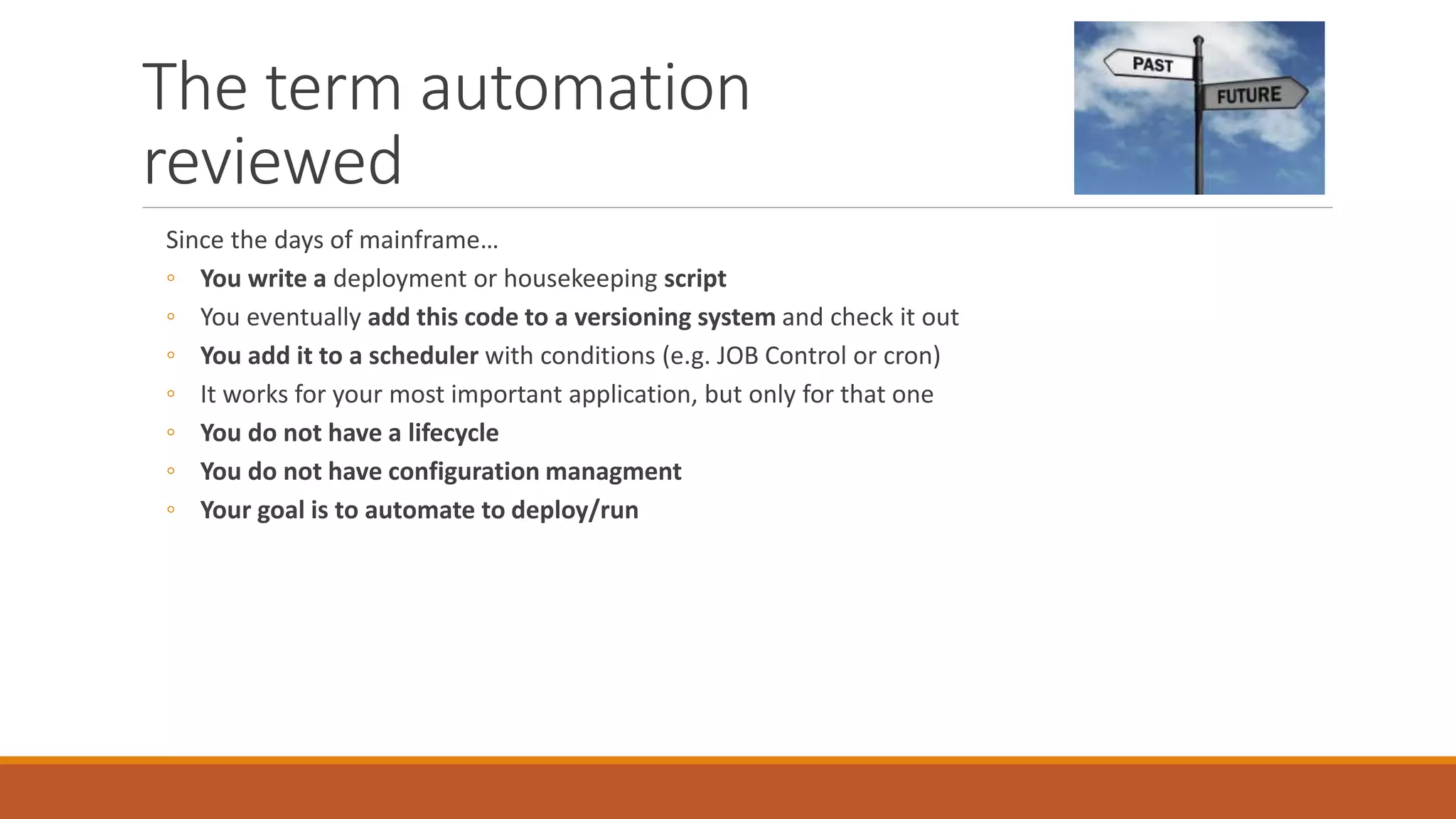 The term automation
reviewed
Since the days of mainframe…
◦ You write a deployment or housekeeping script
◦ You eventually add this code to a versioning system and check it out
◦ You add it to a scheduler with conditions (e.g. JOB Control or cron)
◦ It works for your most important application, but only for that one
◦ You do not have a lifecycle
◦ You do not have configuration managment
◦ Your goal is to automate to deploy/run
 