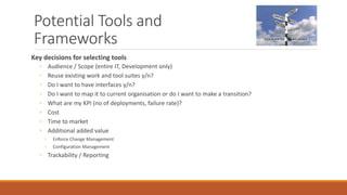 Potential Tools and
Frameworks
Key decisions for selecting tools
◦ Audience / Scope (entire IT, Development only)
◦ Reuse existing work and tool suites y/n?
◦ Do I want to have interfaces y/n?
◦ Do I want to map it to current organisation or do I want to make a transition?
◦ What are my KPI (no of deployments, failure rate)?
◦ Cost
◦ Time to market
◦ Additional added value
◦ Enforce Change Management
◦ Configuration Management
◦ Trackability / Reporting
 