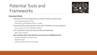 Potential Tools and
Frameworks
Potential Pitfalls
◦ Automation/Provisioning Suites are often tuned for specific areas
◦ Provisioning, Development Tasks
◦ Often gaps, eg. bad Database Plugins => Coding
◦ Automation/Provisioning Suites have alot of features, but are stubborn
◦ You can spend a lot of time defining workflows
◦ Pure Schedulers have only few pre-defined Workflows
◦ Again: alot of coding 
◦ Your solution does only work for one team (e.g. Middleware) 
◦ Acceptance problem with other teams
◦ Requirement gap
◦ Code around the problems (customizing)
 