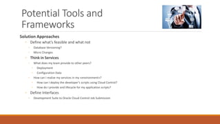 Potential Tools and
Frameworks
Solution Approaches
◦ Define what’s feasible and what not
◦ Database Versioning?
◦ Micro Changes
◦ Think in Services
◦ What does my team provide to other peers?
◦ Deployment
◦ Configuration Data
◦ How can I realize my services in my «environment»?
◦ How can I deploy the developer’s scripts using Cloud Control?
◦ How do I provide and lifecycle for my application scripts?
◦ Define Interfaces
◦ Development Suite to Oracle Cloud Control Job Submission
 