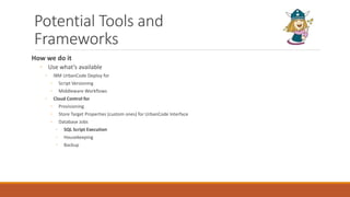 Potential Tools and
Frameworks
How we do it
◦ Use what’s available
◦ IBM UrbanCode Deploy for
◦ Script Versioning
◦ Middleware Workflows
◦ Cloud Control for
◦ Provisioning
◦ Store Target Properties (custom ones) for UrbanCode Interface
◦ Database Jobs
◦ SQL Script Execution
◦ Housekeeping
◦ Backup
 