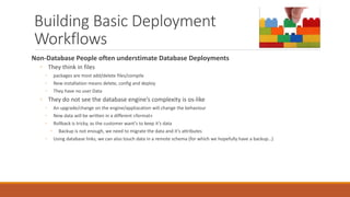 Building Basic Deployment
Workflows
Non-Database People often understimate Database Deployments
◦ They think in files
◦ packages are most add/delete files/compile
◦ New installation means delete, config and deploy
◦ They have no user Data
◦ They do not see the database engine’s complexity is os-like
◦ An upgrade/change on the engine/appliacation will change the behaviour
◦ New data will be written in a different «format»
◦ Rollback is tricky, as the customer want’s to keep it’s data
◦ Backup is not enough, we need to migrate the data and it’s attributes
◦ Using database links, we can also touch data in a remote schema (for which we hopefully have a backup…)
 