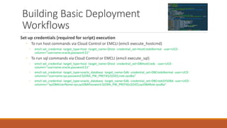 Building Basic Deployment
Workflows
Set up credentials (required for script) execution
◦ To run host commands via Cloud Control or EMCLI (emcli execute_hostcmd)
◦ emcli set_credential -target_type=host -target_name=$host -credential_set=HostCredsNormal -user=UCD -
column="username:oracle;password:$1"
◦ To run sql commands via Cloud Control or EMCLI (emcli execute_sql)
◦ emcli set_credential -target_type=host -target_name=$host -credential_set=DBHostCreds -user=UCD -
column="username:oracle;password:$1"
◦ emcli set_credential -target_type=oracle_database -target_name=$db -credential_set=DBCredsNormal -user=UCD -
columns="username:sys;password:${ORA_PW_PREFIX}c${SID};role:sysdba"
◦ emcli set_credential -target_type=oracle_database -target_name=$db -credential_set=DBCredsSYSDBA -user=UCD -
columns="sysDBAUserName:sys;sysDBAPassword:${ORA_PW_PREFIX}c${SID};sysDBARole:sysdba"
 