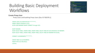Building Basic Deployment
Workflows
Create Proxy User
◦ Proxy Users and Auditing Proxy Users (Doc ID 782078.1)
CREATE USER UCD IDENTIFIED BY *********;
GRANT CREATE SESSION TO UCD;
ALTER USER DBSNMP GRANT CONNECT through UCD;
AUDIT SESSION;
AUDIT SELECT TABLE, UPDATE TABLE, INSERT TABLE, DELETE TABLE BY UCD ON BEHALF OF DBSNMP;
AUDIT SELECT TABLE, UPDATE TABLE, INSERT TABLE, DELETE TABLE BY DBSNMP BY ACCESS;
CONNECT UCD[DBSNMP]/*********;
CREATE TABLE test (id NUMBER);
INSERT INTO test VALUES(1);
commit;
 