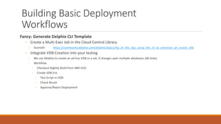 Building Basic Deployment
Workflows
Fancy: Generate Delphix CLI Template
◦ Create a Multi-Exec Job in the Cloud Control Library
◦ Source0: https://community.delphix.com/delphix/topics/tip_of_the_day_using_the_cli_to_provision_an_oracle_vdb
◦ Integrate VDB Creation into your testing
◦ We use Delphix to create an ad-hoc VDB or a set, if changes span multiple databases (db-links)
◦ Workflow
◦ Checkout Nightly Build from IBM UCD
◦ Create VDB Env
◦ Test Script in VDB
◦ Check Result
◦ Approve/Reject Deployment
 