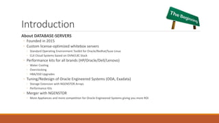 Introduction
About DATABASE-SERVERS
◦ Founded in 2015
◦ Custom license-optimized whitebox servers
◦ Standard Operating Environment Toolkit for Oracle/Redhat/Suse Linux
◦ CLX Cloud Systems based on OVM/LXC Stack
◦ Performance kits for all brands (HP/Oracle/Dell/Lenovo)
◦ Water Cooling
◦ Overclocking
◦ HBA/SSD Upgrades
◦ Tuning/Redesign of Oracle Engineered Systems (ODA, Exadata)
◦ Storage Extension with NGENSTOR Arrays
◦ Performance Kits
◦ Merger with NGENSTOR
◦ More Appliances and more competition for Oracle Engineered Systems giving you more ROI
 