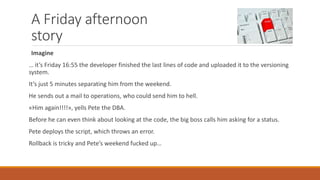 A Friday afternoon
story
Imagine
… it’s Friday 16:55 the developer finished the last lines of code and uploaded it to the versioning
system.
It’s just 5 minutes separating him from the weekend.
He sends out a mail to operations, who could send him to hell.
«Him again!!!!», yells Pete the DBA.
Before he can even think about looking at the code, the big boss calls him asking for a status.
Pete deploys the script, which throws an error.
Rollback is tricky and Pete’s weekend fucked up…
 