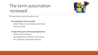 The term automation
reviewed
The two main areas we work on are:
Housekeeping / Recurring Tasks
◦ Gather Statics of your Databases (Schema)
◦ Cleanup of ADR
Change Management & Change Deployment
◦ Data Correction Patches
◦ New Application / Database / Host Setup
◦ OS / Database / Application Patching
 