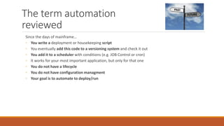 The term automation
reviewed
Since the days of mainframe…
◦ You write a deployment or housekeeping script
◦ You eventually add this code to a versioning system and check it out
◦ You add it to a scheduler with conditions (e.g. JOB Control or cron)
◦ It works for your most important application, but only for that one
◦ You do not have a lifecycle
◦ You do not have configuration managment
◦ Your goal is to automate to deploy/run
 