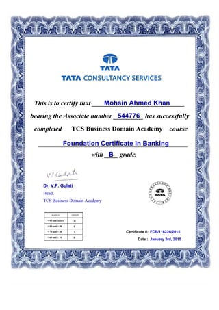 This is to certify that ____________________________Mohsin Ahmed Khan
544776bearing the Associate number _________ has successfully
completed TCS Business Domain Academy course
Foundation Certificate in Banking_____________________________________________
with ____ grade.B
Certificate #: FCB/116226/2015
Date : January 3rd, 2015
Dr. V.P. Gulati
Head,
TCS Business Domain Academy
 