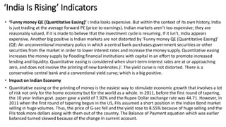 ‘India Is Rising’ Indicators
• ‘Funny money QE (Quantitative Easing)’ : India looks expensive. But within the context of its own history, India
is just trading at the average forward PE (price-to-earnings). Indian markets aren’t too expensive; they are
reasonably valued, if it is made to believe that the investment cycle is resuming. If it isn’t, India appears
expensive. Another big positive is Indian markets are not distorted by ‘Funny money QE (Quantitative Easing)’
(QE: An unconventional monetary policy in which a central bank purchases government securities or other
securities from the market in order to lower interest rates and increase the money supply. Quantitative easing
increases the money supply by flooding financial institutions with capital in an effort to promote increased
lending and liquidity. Quantitative easing is considered when short-term interest rates are at or approaching
zero, and does not involve the printing of new banknotes.)’. The yield curve is not distorted. There is a
conservative central bank and a conventional yield curve; which is a big positive.
• Impact on Indian Economy
• Quantitative easing or the printing of money is the easiest way to stimulate economic growth that involves a lot
of risk not only for the home economy but for the world as a whole. In 2011, before the first round of tapering,
the 10 year Indian govt. paper gave a yield of 7.92% and the Rupee Dollar exchange rate was 44.71. However, in
2011 when the first round of tapering begun in the US, FIIs assumed a short position in the Indian Bond market
selling in huge volumes. Thus, the price of G-sec fell and the yield rose to 8.55% because of huge selling and the
FIIs took more dollars along with them out of the country. The Balance of Payment equation which was earlier
balanced turned skewed because of the change in current account.
 