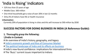 ‘India Is Rising’ Indicators
• 52% less than 25 years of age
• Middle Class: 300 million
• One-third households got a raise of over 20% in last 12 months
• Only 2% of Indians have life or health insurance
Urbanization:
Currently 29% of population is living in cities and this will increase to 590 million by 2030
SUCCESS FACTORS FOR DOING BUSINESS IN INDIA (A Reference Guide):
1. Thoroughly grasp the following:
India in Context:
# An overview of India’s history, geography, and legacy
# India’s economic growth and Rise of Consumer Market
# The political landscape of India and its effects on business
# India’s new-found confidence: implications for international firms
# The ‘Buzz:’ current issues important to Indians
 