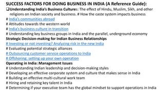 SUCCESS FACTORS FOR DOING BUSINESS IN INDIA (A Reference Guide):
Understanding India’s Business Cultures: The effect of Hindu, Muslim, Sikh, and other
religions on Indian society and business. # How the caste system impacts business
# India’s communities abroad
# Attitudes towards the western world
# India’s business culture in transition
# Understanding key business groups in India and the parallel, underground economy
Strategic Decision-making for Indian Business Relationships
# Investing or not investing? Analyzing risk in the new India
# Evaluating potential strategic alliances
# Outsourcing customer service operations to India
# Offshoring: setting up your own operation
Operating in India: Management Issues
# Understanding Indian leadership and decision-making styles
# Developing an effective corporate system and culture that makes sense in India
# Building an effective multi-cultural work team
# Hiring and retaining key talent in India
# Determining if your executive team has the global mindset to support operations in India
 